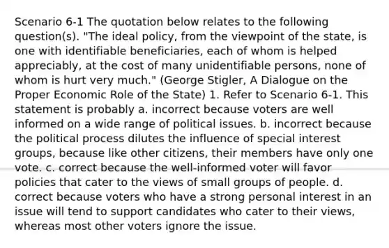 Scenario 6-1 The quotation below relates to the following question(s). "The ideal policy, from the viewpoint of the state, is one with identifiable beneficiaries, each of whom is helped appreciably, at the cost of many unidentifiable persons, none of whom is hurt very much." (George Stigler, A Dialogue on the Proper Economic Role of the State) 1. Refer to Scenario 6-1. This statement is probably a. incorrect because voters are well informed on a wide range of political issues. b. incorrect because the political process dilutes the influence of special interest groups, because like other citizens, their members have only one vote. c. correct because the well-informed voter will favor policies that cater to the views of small groups of people. d. correct because voters who have a strong personal interest in an issue will tend to support candidates who cater to their views, whereas most other voters ignore the issue.