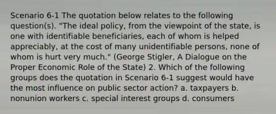 Scenario 6-1 The quotation below relates to the following question(s). "The ideal policy, from the viewpoint of the state, is one with identifiable beneficiaries, each of whom is helped appreciably, at the cost of many unidentifiable persons, none of whom is hurt very much." (George Stigler, A Dialogue on the Proper Economic Role of the State) 2. Which of the following groups does the quotation in Scenario 6-1 suggest would have the most influence on public sector action? a. taxpayers b. nonunion workers c. special interest groups d. consumers