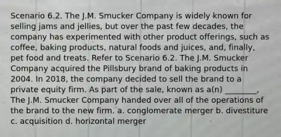 Scenario 6.2. The J.M. Smucker Company is widely known for selling jams and jellies, but over the past few decades, the company has experimented with other product offerings, such as coffee, baking products, natural foods and juices, and, finally, pet food and treats. Refer to Scenario 6.2. The J.M. Smucker Company acquired the Pillsbury brand of baking products in 2004. In 2018, the company decided to sell the brand to a private equity firm. As part of the sale, known as a(n) ________, The J.M. Smucker Company handed over all of the operations of the brand to the new firm. a. conglomerate merger b. divestiture c. acquisition d. horizontal merger