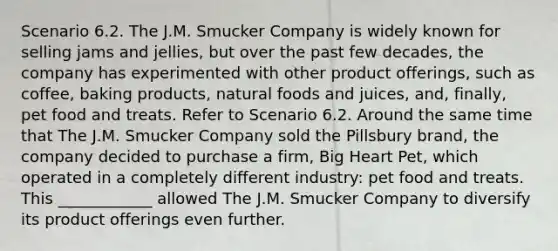 Scenario 6.2. The J.M. Smucker Company is widely known for selling jams and jellies, but over the past few decades, the company has experimented with other product offerings, such as coffee, baking products, natural foods and juices, and, finally, pet food and treats. Refer to Scenario 6.2. Around the same time that The J.M. Smucker Company sold the Pillsbury brand, the company decided to purchase a firm, Big Heart Pet, which operated in a completely different industry: pet food and treats. This ____________ allowed The J.M. Smucker Company to diversify its product offerings even further.