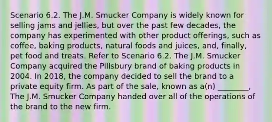 Scenario 6.2. The J.M. Smucker Company is widely known for selling jams and jellies, but over the past few decades, the company has experimented with other product offerings, such as coffee, baking products, natural foods and juices, and, finally, pet food and treats. Refer to Scenario 6.2. The J.M. Smucker Company acquired the Pillsbury brand of baking products in 2004. In 2018, the company decided to sell the brand to a private equity firm. As part of the sale, known as a(n) ________, The J.M. Smucker Company handed over all of the operations of the brand to the new firm.