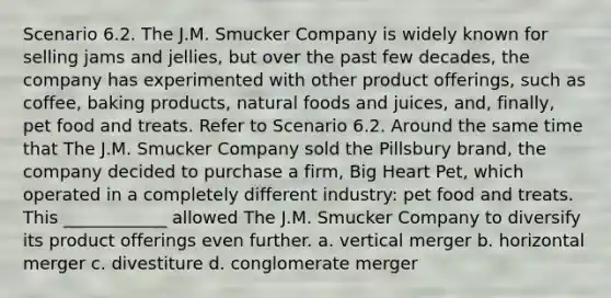 Scenario 6.2. The J.M. Smucker Company is widely known for selling jams and jellies, but over the past few decades, the company has experimented with other product offerings, such as coffee, baking products, natural foods and juices, and, finally, pet food and treats. Refer to Scenario 6.2. Around the same time that The J.M. Smucker Company sold the Pillsbury brand, the company decided to purchase a firm, Big Heart Pet, which operated in a completely different industry: pet food and treats. This ____________ allowed The J.M. Smucker Company to diversify its product offerings even further. a. vertical merger b. horizontal merger c. divestiture d. conglomerate merger