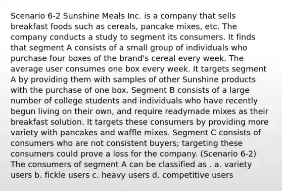 Scenario 6-2 Sunshine Meals Inc. is a company that sells breakfast foods such as cereals, pancake mixes, etc. The company conducts a study to segment its consumers. It finds that segment A consists of a small group of individuals who purchase four boxes of the brand's cereal every week. The average user consumes one box every week. It targets segment A by providing them with samples of other Sunshine products with the purchase of one box. Segment B consists of a large number of college students and individuals who have recently begun living on their own, and require readymade mixes as their breakfast solution. It targets these consumers by providing more variety with pancakes and waffle mixes. Segment C consists of consumers who are not consistent buyers; targeting these consumers could prove a loss for the company. (Scenario 6-2) The consumers of segment A can be classified as . a. variety users b. fickle users c. heavy users d. competitive users