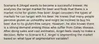 Scenario 6.2Angel wants to become a successful brewer. He analyzes the target market for beer and finds that there is a market niche for gluten-free beer. Angel considers the types of markets he can target with his beer. He knows that many people perceive gluten as unhealthy and might be inclined to buy his beer due to its gluten-free nature. However, he also knows there is a strong demand among those who suffer from Celiac disease. After doing sales and cost estimates, Angel feels ready to make a decision. Refer to Scenario 6.2. Angel is segmenting the market based on what type of segmentation variable?