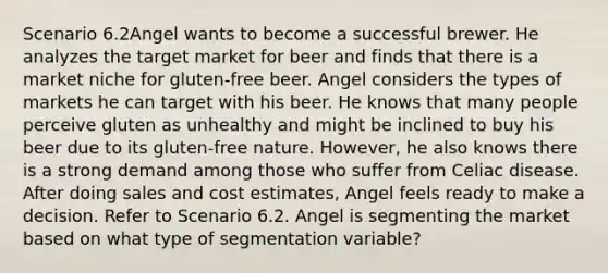 Scenario 6.2Angel wants to become a successful brewer. He analyzes the target market for beer and finds that there is a market niche for gluten-free beer. Angel considers the types of markets he can target with his beer. He knows that many people perceive gluten as unhealthy and might be inclined to buy his beer due to its gluten-free nature. However, he also knows there is a strong demand among those who suffer from Celiac disease. After doing sales and cost estimates, Angel feels ready to make a decision. Refer to Scenario 6.2. Angel is segmenting the market based on what type of segmentation variable?