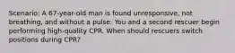 Scenario: A 67-year-old man is found unresponsive, not breathing, and without a pulse. You and a second rescuer begin performing high-quality CPR. When should rescuers switch positions during CPR?