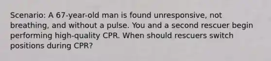 Scenario: A 67-year-old man is found unresponsive, not breathing, and without a pulse. You and a second rescuer begin performing high-quality CPR. When should rescuers switch positions during CPR?