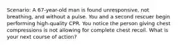 Scenario: A 67-year-old man is found unresponsive, not breathing, and without a pulse. You and a second rescuer begin performing high-quality CPR. You notice the person giving chest compressions is not allowing for complete chest recoil. What is your next course of action?