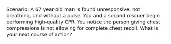 Scenario: A 67-year-old man is found unresponsive, not breathing, and without a pulse. You and a second rescuer begin performing high-quality CPR. You notice the person giving chest compressions is not allowing for complete chest recoil. What is your next course of action?