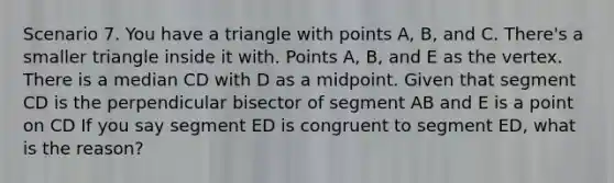 Scenario 7. You have a triangle with points A, B, and C. There's a smaller triangle inside it with. Points A, B, and E as the vertex. There is a median CD with D as a midpoint. Given that segment CD is the perpendicular bisector of segment AB and E is a point on CD If you say segment ED is congruent to segment ED, what is the reason?