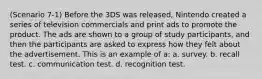 (Scenario 7-1) Before the 3DS was released, Nintendo created a series of television commercials and print ads to promote the product. The ads are shown to a group of study participants, and then the participants are asked to express how they felt about the advertisement. This is an example of a: a. survey. b. recall test. c. communication test. d. recognition test.