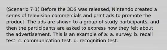 (Scenario 7-1) Before the 3DS was released, Nintendo created a series of television commercials and print ads to promote the product. The ads are shown to a group of study participants, and then the participants are asked to express how they felt about the advertisement. This is an example of a: a. survey. b. recall test. c. communication test. d. recognition test.