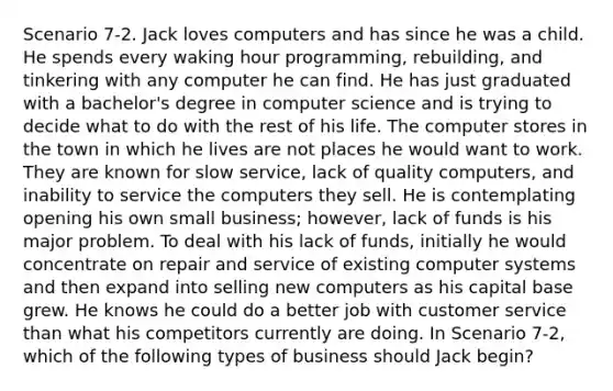 Scenario 7-2. Jack loves computers and has since he was a child. He spends every waking hour programming, rebuilding, and tinkering with any computer he can find. He has just graduated with a bachelor's degree in computer science and is trying to decide what to do with the rest of his life. The computer stores in the town in which he lives are not places he would want to work. They are known for slow service, lack of quality computers, and inability to service the computers they sell. He is contemplating opening his own small business; however, lack of funds is his major problem. To deal with his lack of funds, initially he would concentrate on repair and service of existing computer systems and then expand into selling new computers as his capital base grew. He knows he could do a better job with customer service than what his competitors currently are doing. In Scenario 7-2, which of the following types of business should Jack begin?