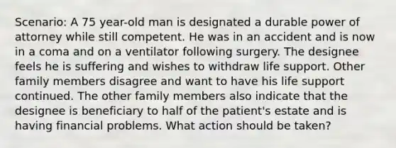 Scenario: A 75 year-old man is designated a durable power of attorney while still competent. He was in an accident and is now in a coma and on a ventilator following surgery. The designee feels he is suffering and wishes to withdraw life support. Other family members disagree and want to have his life support continued. The other family members also indicate that the designee is beneficiary to half of the patient's estate and is having financial problems. What action should be taken?