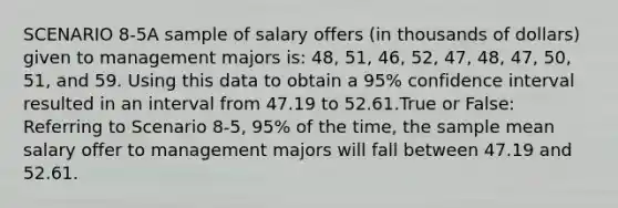 SCENARIO 8-5A sample of salary offers (in thousands of dollars) given to management majors is: 48, 51, 46, 52, 47, 48, 47, 50, 51, and 59. Using this data to obtain a 95% confidence interval resulted in an interval from 47.19 to 52.61.True or False: Referring to Scenario 8-5, 95% of the time, the sample mean salary offer to management majors will fall between 47.19 and 52.61.