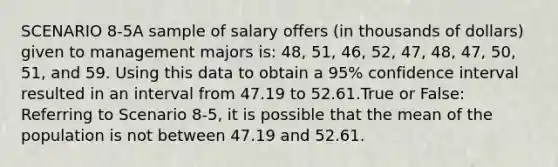 SCENARIO 8-5A sample of salary offers (in thousands of dollars) given to management majors is: 48, 51, 46, 52, 47, 48, 47, 50, 51, and 59. Using this data to obtain a 95% confidence interval resulted in an interval from 47.19 to 52.61.True or False: Referring to Scenario 8-5, it is possible that the mean of the population is not between 47.19 and 52.61.