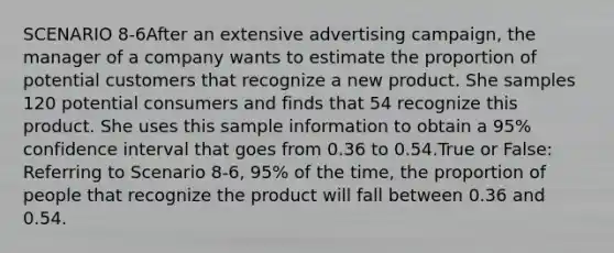 SCENARIO 8-6After an extensive advertising campaign, the manager of a company wants to estimate the proportion of potential customers that recognize a new product. She samples 120 potential consumers and finds that 54 recognize this product. She uses this sample information to obtain a 95% confidence interval that goes from 0.36 to 0.54.True or False: Referring to Scenario 8-6, 95% of the time, the proportion of people that recognize the product will fall between 0.36 and 0.54.