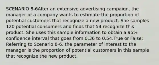 SCENARIO 8-6After an extensive advertising campaign, the manager of a company wants to estimate the proportion of potential customers that recognize a new product. She samples 120 potential consumers and finds that 54 recognize this product. She uses this sample information to obtain a 95% confidence interval that goes from 0.36 to 0.54.True or False: Referring to Scenario 8-6, the parameter of interest to the manager is the proportion of potential customers in this sample that recognize the new product.