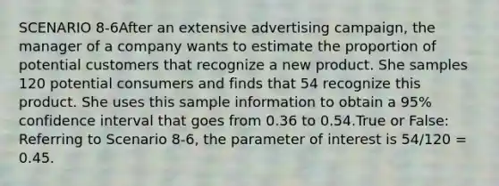 SCENARIO 8-6After an extensive advertising campaign, the manager of a company wants to estimate the proportion of potential customers that recognize a new product. She samples 120 potential consumers and finds that 54 recognize this product. She uses this sample information to obtain a 95% confidence interval that goes from 0.36 to 0.54.True or False: Referring to Scenario 8-6, the parameter of interest is 54/120 = 0.45.