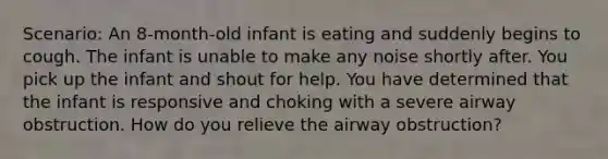 Scenario: An 8-month-old infant is eating and suddenly begins to cough. The infant is unable to make any noise shortly after. You pick up the infant and shout for help. You have determined that the infant is responsive and choking with a severe airway obstruction. How do you relieve the airway obstruction?