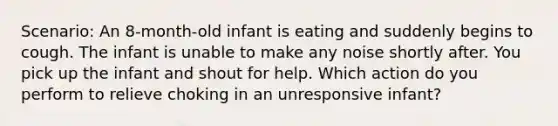 Scenario: An 8-month-old infant is eating and suddenly begins to cough. The infant is unable to make any noise shortly after. You pick up the infant and shout for help. Which action do you perform to relieve choking in an unresponsive infant?