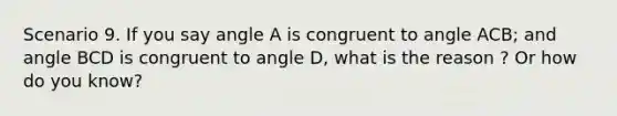 Scenario 9. If you say angle A is congruent to angle ACB; and angle BCD is congruent to angle D, what is the reason ? Or how do you know?