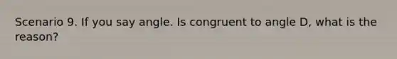 Scenario 9. If you say angle. Is congruent to angle D, what is the reason?