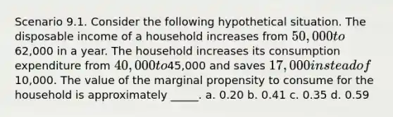 Scenario 9.1. Consider the following hypothetical situation. The disposable income of a household increases from 50,000 to62,000 in a year. The household increases its consumption expenditure from 40,000 to45,000 and saves 17,000 instead of10,000. The value of the marginal propensity to consume for the household is approximately _____. a. 0.20 b. 0.41 c. 0.35 d. 0.59