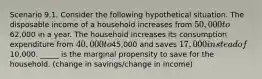 Scenario 9.1. Consider the following hypothetical situation. The disposable income of a household increases from 50,000 to62,000 in a year. The household increases its consumption expenditure from 40,000 to45,000 and saves 17,000 instead of10,000. _____ is the marginal propensity to save for the household. (change in savings/change in income)