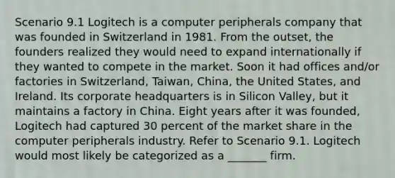 Scenario 9.1 Logitech is a computer peripherals company that was founded in Switzerland in 1981. From the outset, the founders realized they would need to expand internationally if they wanted to compete in the market. Soon it had offices and/or factories in Switzerland, Taiwan, China, the United States, and Ireland. Its corporate headquarters is in Silicon Valley, but it maintains a factory in China. Eight years after it was founded, Logitech had captured 30 percent of the market share in the computer peripherals industry. Refer to Scenario 9.1. Logitech would most likely be categorized as a _______ firm.