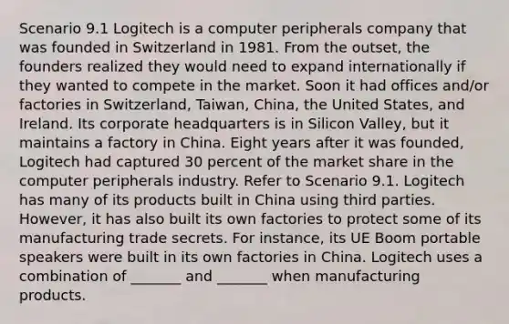 Scenario 9.1 Logitech is a computer peripherals company that was founded in Switzerland in 1981. From the outset, the founders realized they would need to expand internationally if they wanted to compete in the market. Soon it had offices and/or factories in Switzerland, Taiwan, China, the United States, and Ireland. Its corporate headquarters is in Silicon Valley, but it maintains a factory in China. Eight years after it was founded, Logitech had captured 30 percent of the market share in the computer peripherals industry. Refer to Scenario 9.1. Logitech has many of its products built in China using third parties. However, it has also built its own factories to protect some of its manufacturing trade secrets. For instance, its UE Boom portable speakers were built in its own factories in China. Logitech uses a combination of _______ and _______ when manufacturing products.