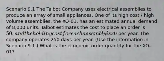 Scenario 9.1 The Talbot Company uses electrical assemblies to produce an array of small appliances. One of its high cost / high volume assemblies, the XO-01, has an estimated annual demand of 8,000 units. Talbot estimates the cost to place an order is 50, and the holding cost for each assembly is20 per year. The company operates 250 days per year. (Use the information in Scenario 9.1.) What is the economic order quantity for the XO-01?