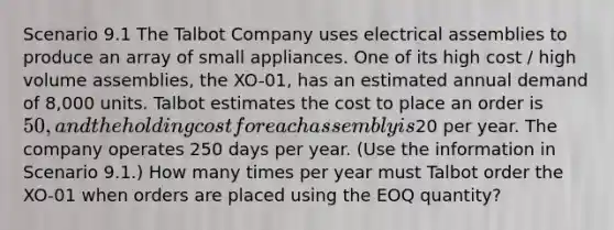 Scenario 9.1 The Talbot Company uses electrical assemblies to produce an array of small appliances. One of its high cost / high volume assemblies, the XO-01, has an estimated annual demand of 8,000 units. Talbot estimates the cost to place an order is 50, and the holding cost for each assembly is20 per year. The company operates 250 days per year. (Use the information in Scenario 9.1.) How many times per year must Talbot order the XO-01 when orders are placed using the EOQ quantity?