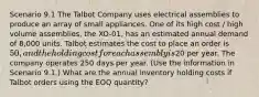 Scenario 9.1 The Talbot Company uses electrical assemblies to produce an array of small appliances. One of its high cost / high volume assemblies, the XO-01, has an estimated annual demand of 8,000 units. Talbot estimates the cost to place an order is 50, and the holding cost for each assembly is20 per year. The company operates 250 days per year. (Use the information in Scenario 9.1.) What are the annual inventory holding costs if Talbot orders using the EOQ quantity?