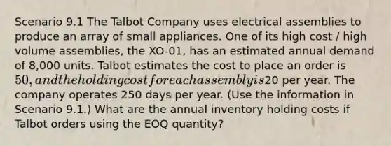 Scenario 9.1 The Talbot Company uses electrical assemblies to produce an array of small appliances. One of its high cost / high volume assemblies, the XO-01, has an estimated annual demand of 8,000 units. Talbot estimates the cost to place an order is 50, and the holding cost for each assembly is20 per year. The company operates 250 days per year. (Use the information in Scenario 9.1.) What are the annual inventory holding costs if Talbot orders using the EOQ quantity?