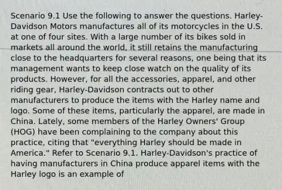 Scenario 9.1 Use the following to answer the questions. Harley-Davidson Motors manufactures all of its motorcycles in the U.S. at one of four sites. With a large number of its bikes sold in markets all around the world, it still retains the manufacturing close to the headquarters for several reasons, one being that its management wants to keep close watch on the quality of its products. However, for all the accessories, apparel, and other riding gear, Harley-Davidson contracts out to other manufacturers to produce the items with the Harley name and logo. Some of these items, particularly the apparel, are made in China. Lately, some members of the Harley Owners' Group (HOG) have been complaining to the company about this practice, citing that "everything Harley should be made in America." Refer to Scenario 9.1. Harley-Davidson's practice of having manufacturers in China produce apparel items with the Harley logo is an example of