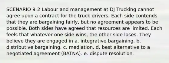 SCENARIO 9-2 Labour and management at DJ Trucking cannot agree upon a contract for the truck drivers. Each side contends that they are bargaining fairly, but no agreement appears to be possible. Both sides have agreed that resources are limited. Each feels that whatever one side wins, the other side loses. They believe they are engaged in a. integrative bargaining. b. distributive bargaining. c. mediation. d. best alternative to a negotiated agreement (BATNA). e. dispute resolution.