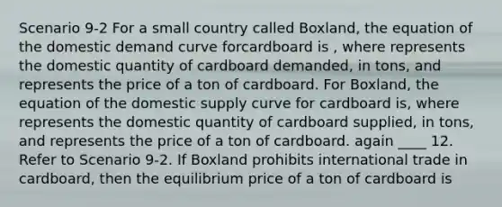 Scenario 9-2 For a small country called Boxland, the equation of the domestic demand curve forcardboard is , where represents the domestic quantity of cardboard demanded, in tons, and represents the price of a ton of cardboard. For Boxland, the equation of the domestic supply curve for cardboard is, where represents the domestic quantity of cardboard supplied, in tons, and represents the price of a ton of cardboard. again ____ 12. Refer to Scenario 9-2. If Boxland prohibits international trade in cardboard, then the equilibrium price of a ton of cardboard is