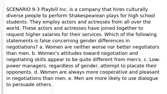 SCENARIO 9-3 Playbill Inc. is a company that hires culturally diverse people to perform Shakespearean plays for high school students. They employ actors and actresses from all over the world. These actors and actresses have joined together to request higher salaries for their services. Which of the following statements is false concerning gender differences in negotiations? a. Women are neither worse nor better negotiators than men. b. Women's attitudes toward negotiation and negotiating skills appear to be quite different from men's. c. Low-power managers, regardless of gender, attempt to placate their opponents. d. Women are always more cooperative and pleasant in negotiations than men. e. Men are more likely to use dialogue to persuade others.