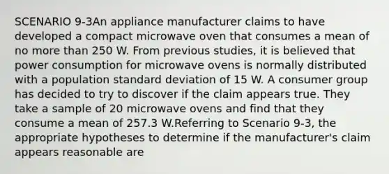 SCENARIO 9-3An appliance manufacturer claims to have developed a compact microwave oven that consumes a mean of no more than 250 W. From previous studies, it is believed that power consumption for microwave ovens is normally distributed with a population standard deviation of 15 W. A consumer group has decided to try to discover if the claim appears true. They take a sample of 20 microwave ovens and find that they consume a mean of 257.3 W.Referring to Scenario 9-3, the appropriate hypotheses to determine if the manufacturer's claim appears reasonable are