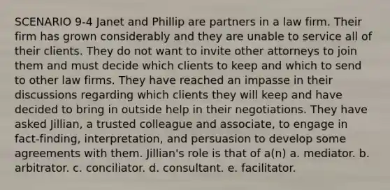 SCENARIO 9-4 Janet and Phillip are partners in a law firm. Their firm has grown considerably and they are unable to service all of their clients. They do not want to invite other attorneys to join them and must decide which clients to keep and which to send to other law firms. They have reached an impasse in their discussions regarding which clients they will keep and have decided to bring in outside help in their negotiations. They have asked Jillian, a trusted colleague and associate, to engage in fact-finding, interpretation, and persuasion to develop some agreements with them. Jillian's role is that of a(n) a. mediator. b. arbitrator. c. conciliator. d. consultant. e. facilitator.