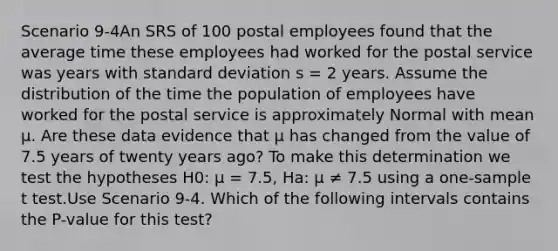 Scenario 9-4An SRS of 100 postal employees found that the average time these employees had worked for the postal service was years with standard deviation s = 2 years. Assume the distribution of the time the population of employees have worked for the postal service is approximately Normal with mean μ. Are these data evidence that μ has changed from the value of 7.5 years of twenty years ago? To make this determination we test the hypotheses H0: μ = 7.5, Ha: μ ≠ 7.5 using a one-sample t test.Use Scenario 9-4. Which of the following intervals contains the P-value for this test?