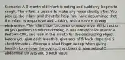 Scenario: A 9-month-old infant is eating and suddenly begins to cough. The infant is unable to make any noise shortly after. You pick up the infant and shout for help. You have determined that the infant is responsive and choking with a severe airway obstruction. The infant now becomes unresponsive. Which action do you perform to relieve choking in an unresponsive infant? a. Perform CPR, and look in the mouth for the obstructing object before you give each breath b. give sets of 5 back slaps and 5 chest thrusts c. Attempt a blind finger sweep when giving breaths to remove the obstructing objecr d. give sets of 5 abdominal thrusts and 5 back slaps