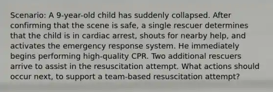 Scenario: A 9-year-old child has suddenly collapsed. After confirming that the scene is safe, a single rescuer determines that the child is in cardiac arrest, shouts for nearby help, and activates the emergency response system. He immediately begins performing high-quality CPR. Two additional rescuers arrive to assist in the resuscitation attempt. What actions should occur next, to support a team-based resuscitation attempt?