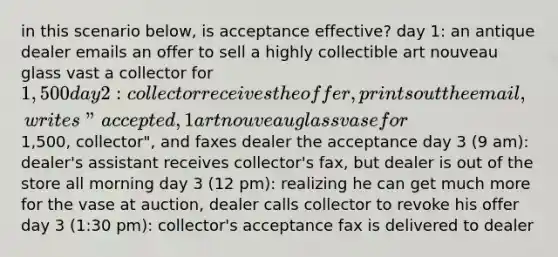 in this scenario below, is acceptance effective? day 1: an antique dealer emails an offer to sell a highly collectible art nouveau glass vast a collector for 1,500 day 2: collector receives the offer, prints out the email, writes "accepted, 1 art nouveau glass vase for1,500, collector", and faxes dealer the acceptance day 3 (9 am): dealer's assistant receives collector's fax, but dealer is out of the store all morning day 3 (12 pm): realizing he can get much more for the vase at auction, dealer calls collector to revoke his offer day 3 (1:30 pm): collector's acceptance fax is delivered to dealer