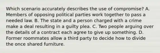 Which scenario accurately describes the use of compromise? A. Members of opposing political parties work together to pass a needed law. B. The state and a person charged with a crime make a deal resulting in a guilty plea. C. Two people arguing over the details of a contract each agree to give up something. D. Former roommates allow a third party to decide how to divide the once shared furniture.