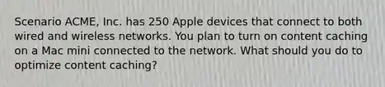 Scenario ACME, Inc. has 250 Apple devices that connect to both wired and wireless networks. You plan to turn on content caching on a Mac mini connected to the network. What should you do to optimize content caching?