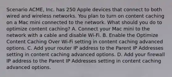 Scenario ACME, Inc. has 250 Apple devices that connect to both wired and wireless networks. You plan to turn on content caching on a Mac mini connected to the network. What should you do to optimize content caching? A. Connect your Mac mini to the network with a cable and disable Wi-Fi. B. Enable the Optimize Content Caching Over Wi-Fi setting in content caching advanced options. C. Add your router IP address to the Parent IP Addresses setting in content caching advanced options. D. Add your firewall IP address to the Parent IP Addresses setting in content caching advanced options.