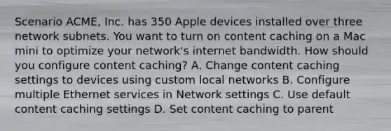 Scenario ACME, Inc. has 350 Apple devices installed over three network subnets. You want to turn on content caching on a Mac mini to optimize your network's internet bandwidth. How should you configure content caching? A. Change content caching settings to devices using custom local networks B. Configure multiple Ethernet services in Network settings C. Use default content caching settings D. Set content caching to parent