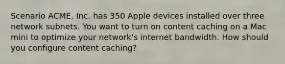 Scenario ACME, Inc. has 350 Apple devices installed over three network subnets. You want to turn on content caching on a Mac mini to optimize your network's internet bandwidth. How should you configure content caching?